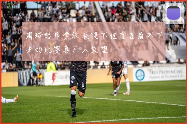 周琦怒斥索汉表现不佳直言看不下去的比赛真让人失望