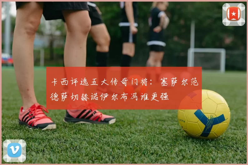 卡西评选五大传奇门将：塞萨尔范德萨切赫诺伊尔布冯谁更强