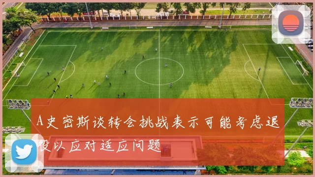 A史密斯谈转会挑战表示可能考虑退役以应对适应问题