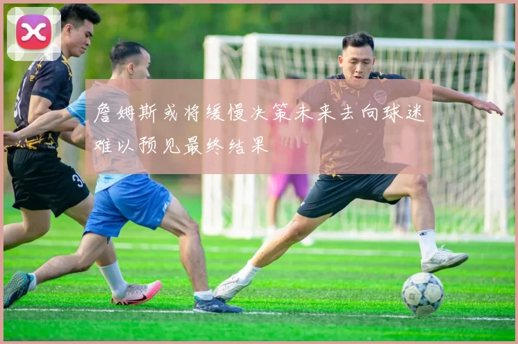 詹姆斯或将缓慢决策未来去向球迷难以预见最终结果