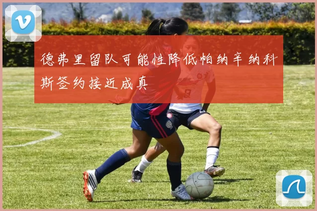 德弗里留队可能性降低帕纳辛纳科斯签约接近成真
