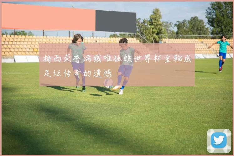 梅西荣誉满载唯独缺世界杯金靴成足坛传奇的遗憾