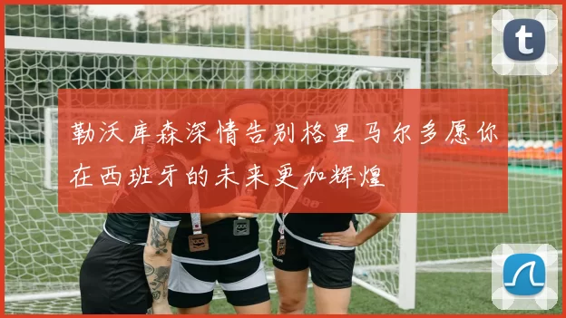勒沃库森深情告别格里马尔多愿你在西班牙的未来更加辉煌