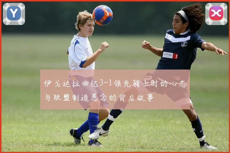 伊戈达拉回忆3-1领先骑士时的心态与联盟制造悬念的背后故事
