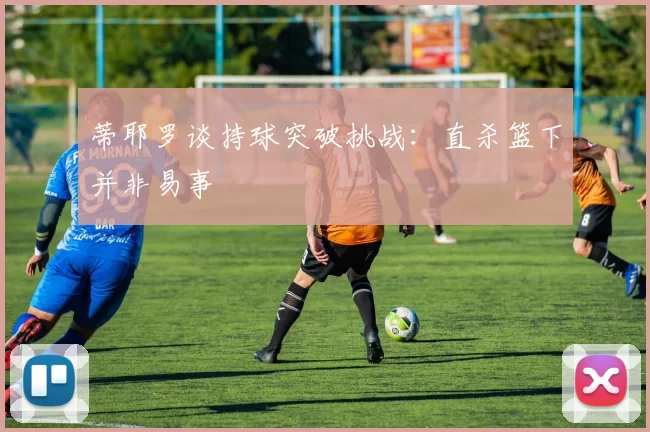 蒂耶罗谈持球突破挑战：直杀篮下并非易事