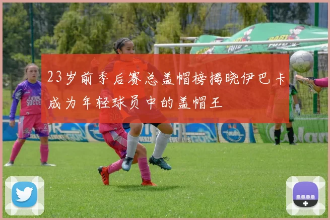 23岁前季后赛总盖帽榜揭晓伊巴卡成为年轻球员中的盖帽王
