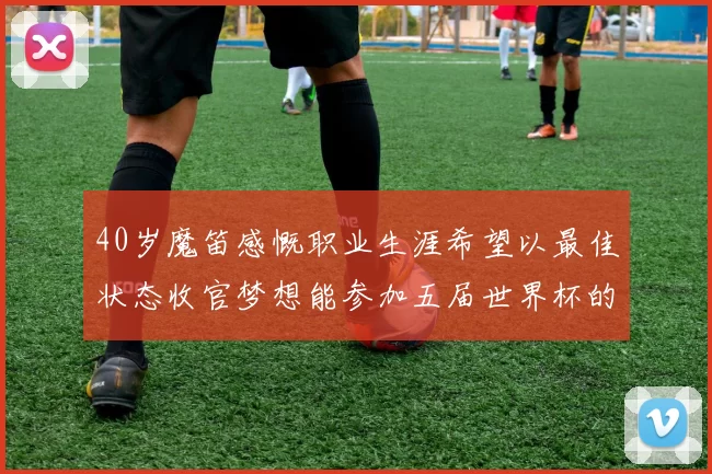 40岁魔笛感慨职业生涯希望以最佳状态收官梦想能参加五届世界杯的壮举