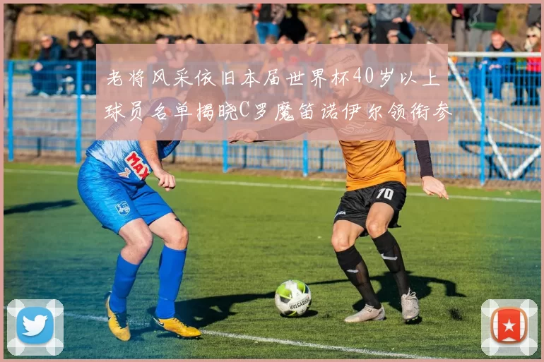 老将风采依旧本届世界杯40岁以上球员名单揭晓C罗魔笛诺伊尔领衔参赛