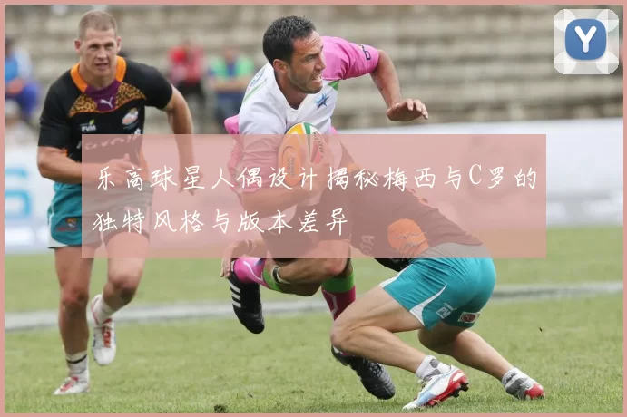 乐高球星人偶设计揭秘梅西与C罗的独特风格与版本差异