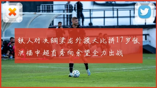 铁人对决铜梁龙外援大比拼17岁张洪福中超首秀向余望全力出战