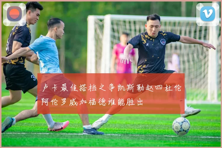卢卡最佳搭档之争凯斯勒赵四杜伦阿伦罗威加福德谁能胜出