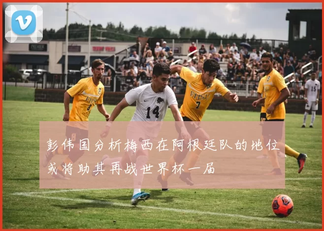 彭伟国分析梅西在阿根廷队的地位或将助其再战世界杯一届