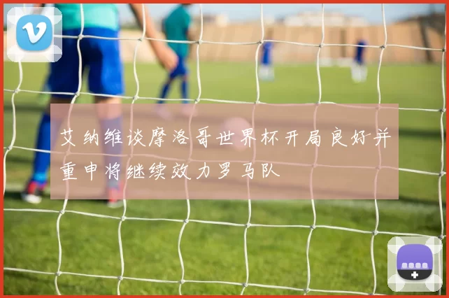 艾纳维谈摩洛哥世界杯开局良好并重申将继续效力罗马队