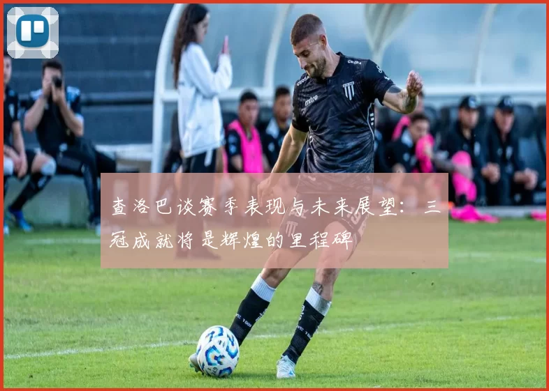 查洛巴谈赛季表现与未来展望：三冠成就将是辉煌的里程碑