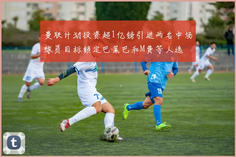 曼联计划投资超1亿镑引进两名中场球员目标锁定巴莱巴和M费等人选