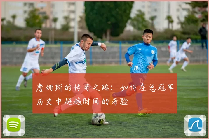 詹姆斯的传奇之路：如何在总冠军历史中超越时间的考验