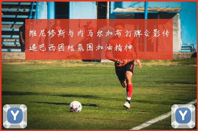 维尼修斯与内马尔加布打牌合影传递巴西团结氛围加油精神