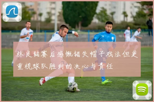林良铭赛后感慨错失帽子戏法但更重视球队胜利的决心与责任